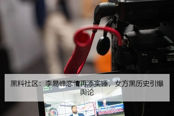 黑料社区：李易峰恋情再添实锤，女方黑历史引爆舆论